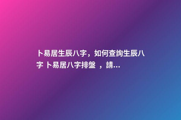 卜易居生辰八字，如何查詢生辰八字 卜易居八字排盤，請問四柱八字排盤怎么看-第1張-觀點-玄機派